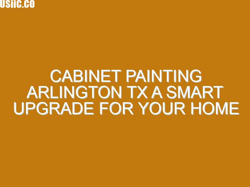 Cabinet Painting Arlington TX A Smart Upgrade for Your Home