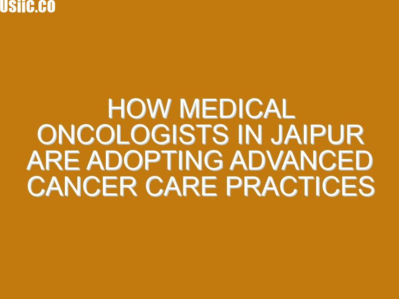How Medical Oncologists in Jaipur Are Adopting Advanced Cancer Care Practices