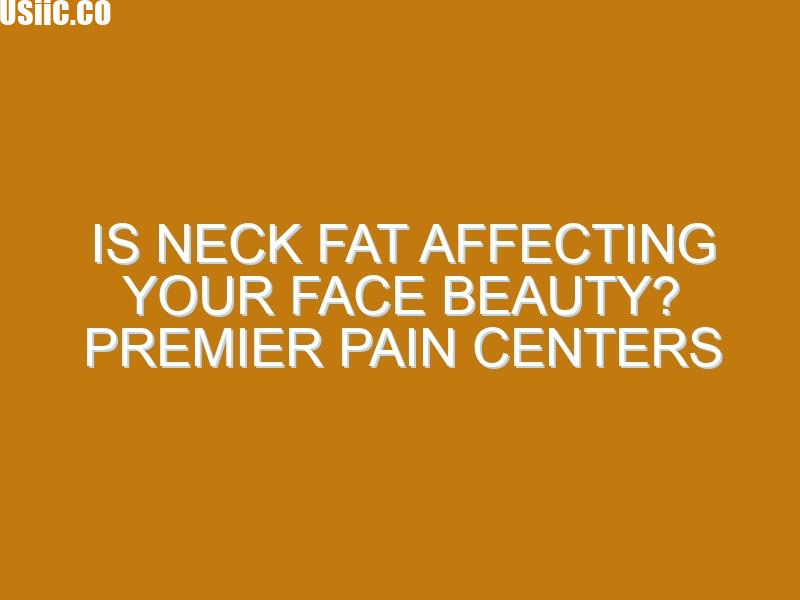 Is Neck Fat Affecting Your Face Beauty? Premier Pain Centers