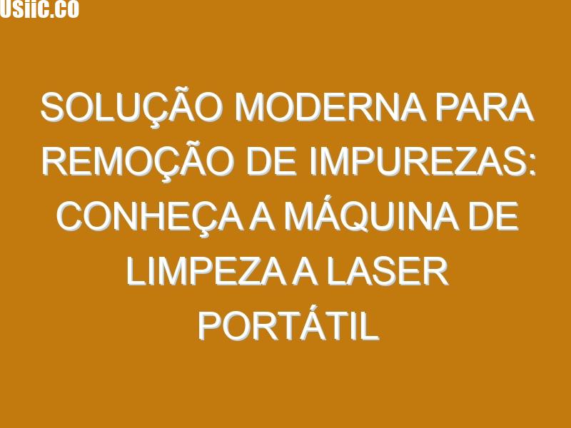 Solução Moderna para Remoção de Impurezas: Conheça a Máquina de Limpeza a Laser Portátil