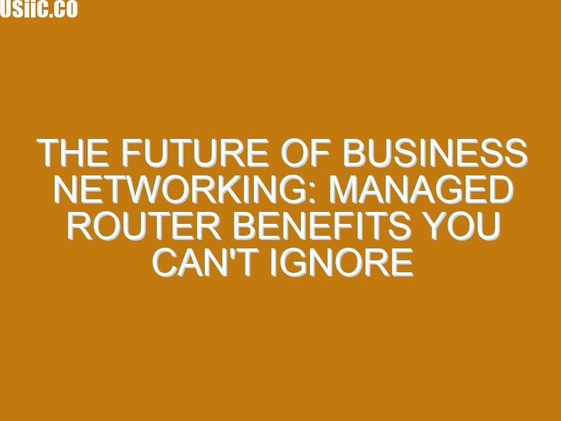 The Future of Business Networking: Managed Router Benefits You Can’t Ignore
