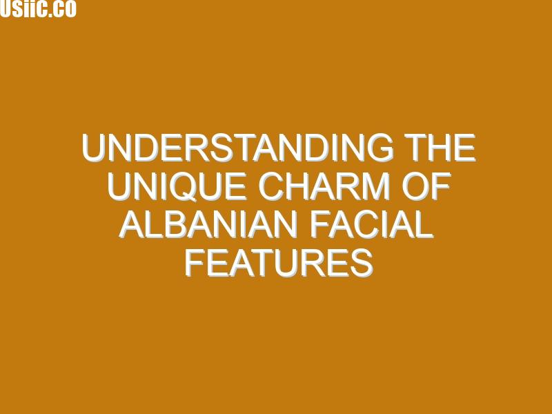Understanding the Unique Charm of Albanian Facial Features